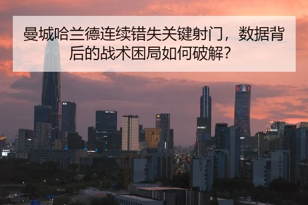 曼城哈兰德连续错失关键射门，数据背后的战术困局如何破解？