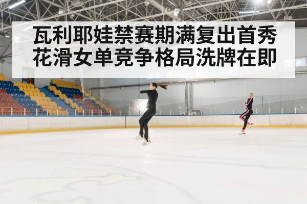 瓦利耶娃禁赛期满复出首秀花滑女单竞争格局洗牌在即
