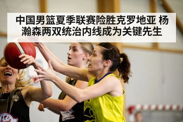 中国男篮夏季联赛险胜克罗地亚 杨瀚森两双统治内线成为关键先生