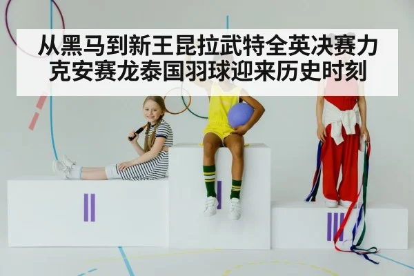 从黑马到新王昆拉武特全英决赛力克安赛龙泰国羽球迎来历史时刻